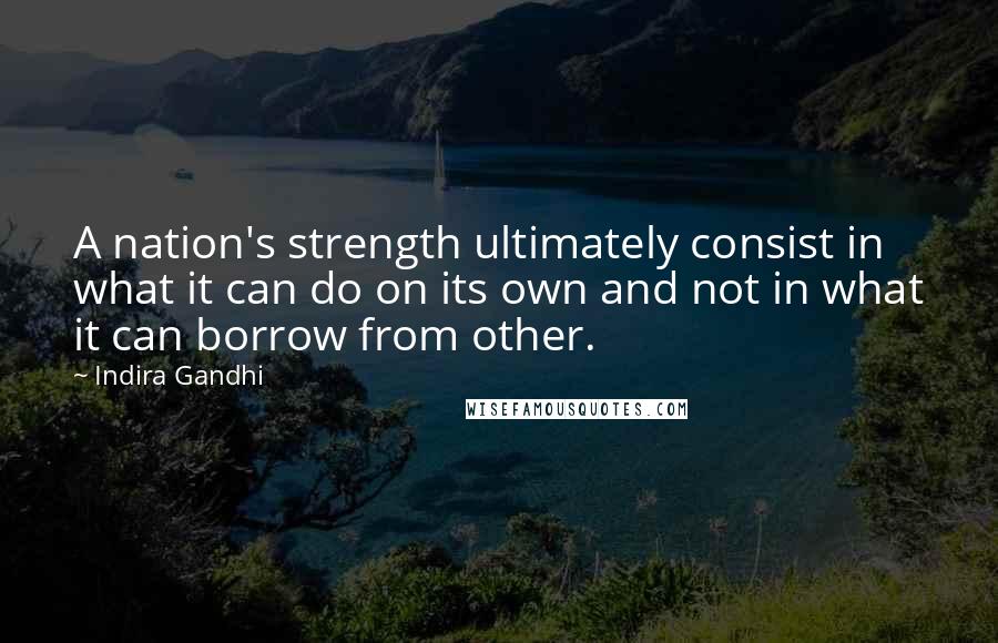 Indira Gandhi Quotes: A nation's strength ultimately consist in what it can do on its own and not in what it can borrow from other.