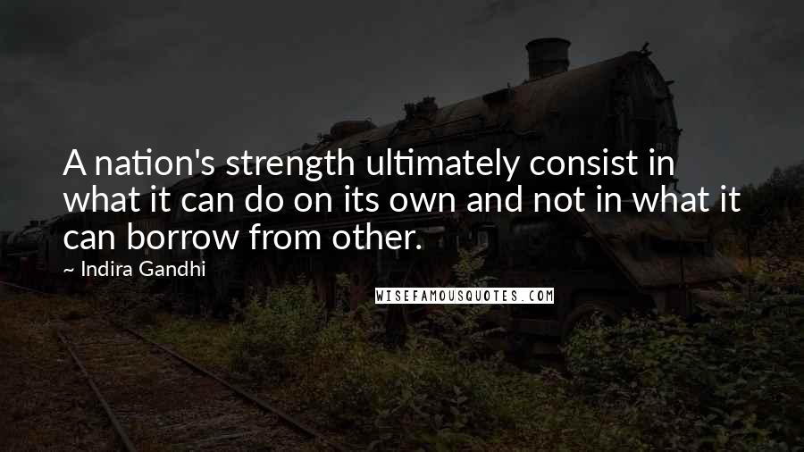 Indira Gandhi Quotes: A nation's strength ultimately consist in what it can do on its own and not in what it can borrow from other.