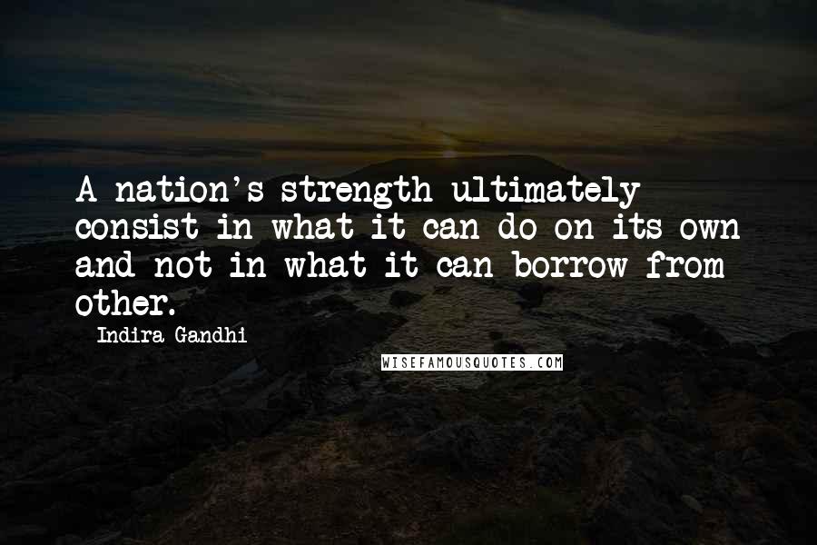 Indira Gandhi Quotes: A nation's strength ultimately consist in what it can do on its own and not in what it can borrow from other.