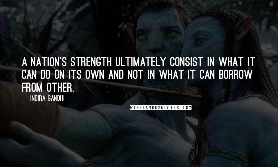 Indira Gandhi Quotes: A nation's strength ultimately consist in what it can do on its own and not in what it can borrow from other.