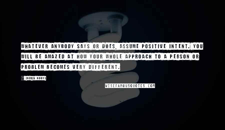 Indra Nooyi Quotes: Whatever anybody says or does, assume positive intent. You will be amazed at how your whole approach to a person or problem becomes very different.