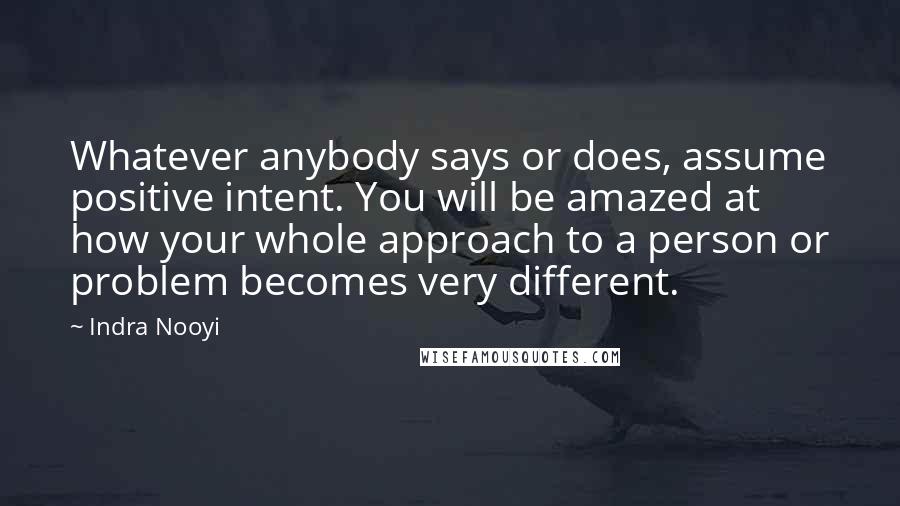 Indra Nooyi Quotes: Whatever anybody says or does, assume positive intent. You will be amazed at how your whole approach to a person or problem becomes very different.