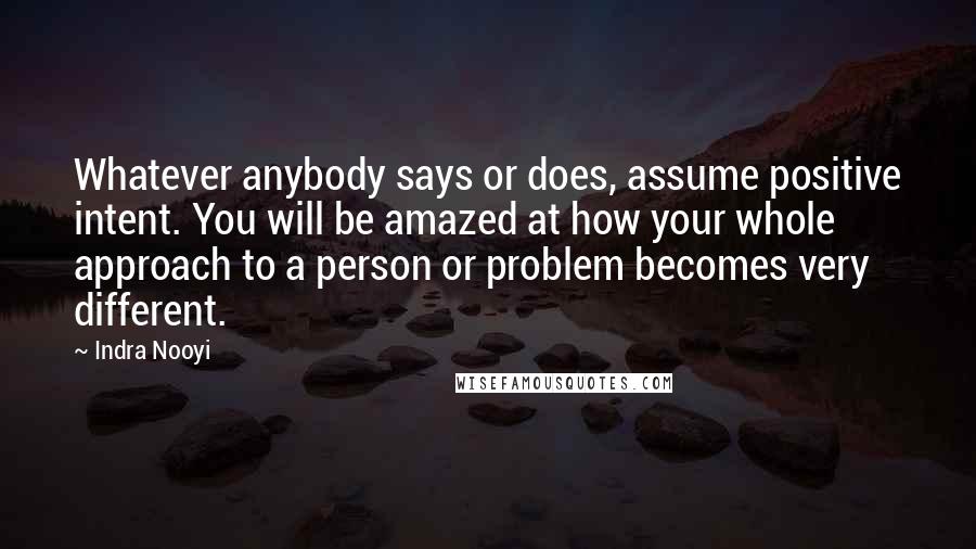 Indra Nooyi Quotes: Whatever anybody says or does, assume positive intent. You will be amazed at how your whole approach to a person or problem becomes very different.