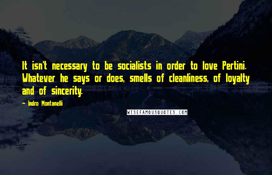 Indro Montanelli Quotes: It isn't necessary to be socialists in order to love Pertini. Whatever he says or does, smells of cleanliness, of loyalty and of sincerity.