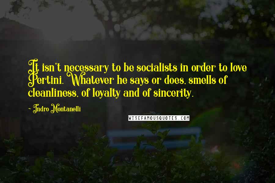 Indro Montanelli Quotes: It isn't necessary to be socialists in order to love Pertini. Whatever he says or does, smells of cleanliness, of loyalty and of sincerity.
