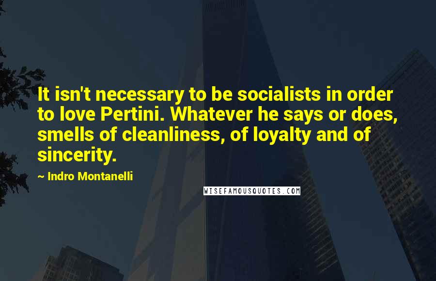 Indro Montanelli Quotes: It isn't necessary to be socialists in order to love Pertini. Whatever he says or does, smells of cleanliness, of loyalty and of sincerity.