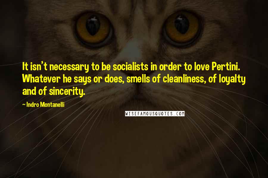 Indro Montanelli Quotes: It isn't necessary to be socialists in order to love Pertini. Whatever he says or does, smells of cleanliness, of loyalty and of sincerity.