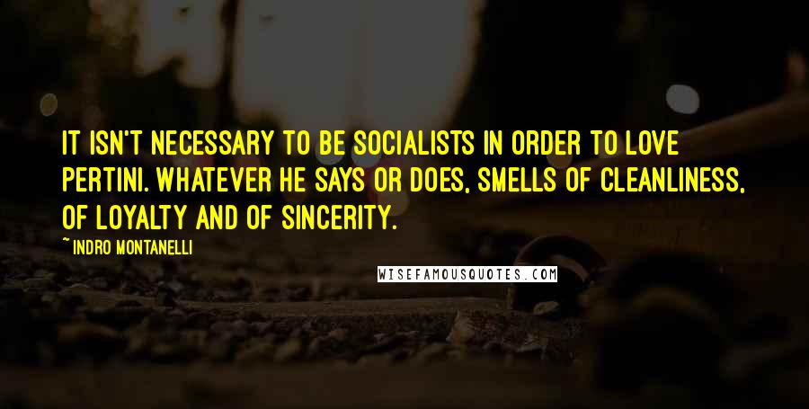 Indro Montanelli Quotes: It isn't necessary to be socialists in order to love Pertini. Whatever he says or does, smells of cleanliness, of loyalty and of sincerity.