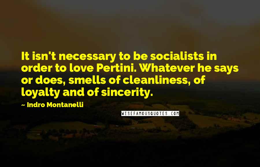 Indro Montanelli Quotes: It isn't necessary to be socialists in order to love Pertini. Whatever he says or does, smells of cleanliness, of loyalty and of sincerity.