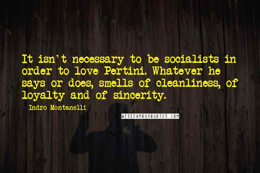 Indro Montanelli Quotes: It isn't necessary to be socialists in order to love Pertini. Whatever he says or does, smells of cleanliness, of loyalty and of sincerity.