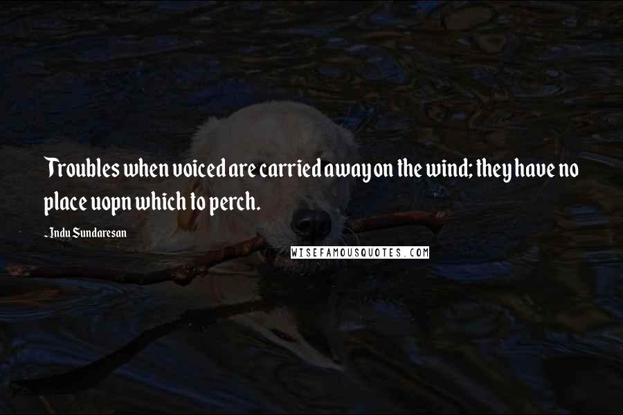 Indu Sundaresan Quotes: Troubles when voiced are carried away on the wind; they have no place uopn which to perch.