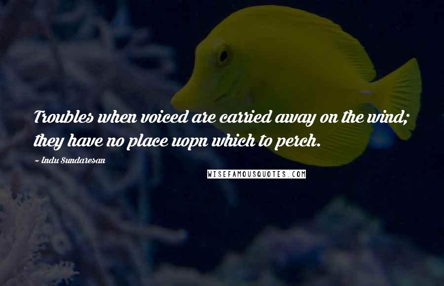 Indu Sundaresan Quotes: Troubles when voiced are carried away on the wind; they have no place uopn which to perch.