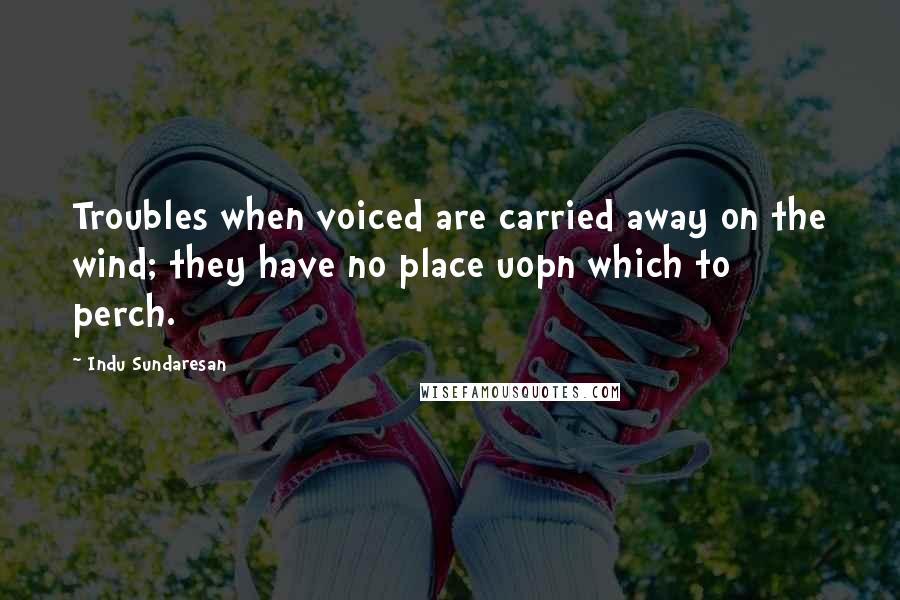 Indu Sundaresan Quotes: Troubles when voiced are carried away on the wind; they have no place uopn which to perch.