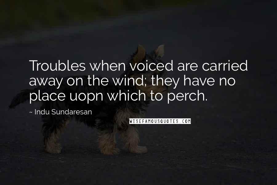 Indu Sundaresan Quotes: Troubles when voiced are carried away on the wind; they have no place uopn which to perch.