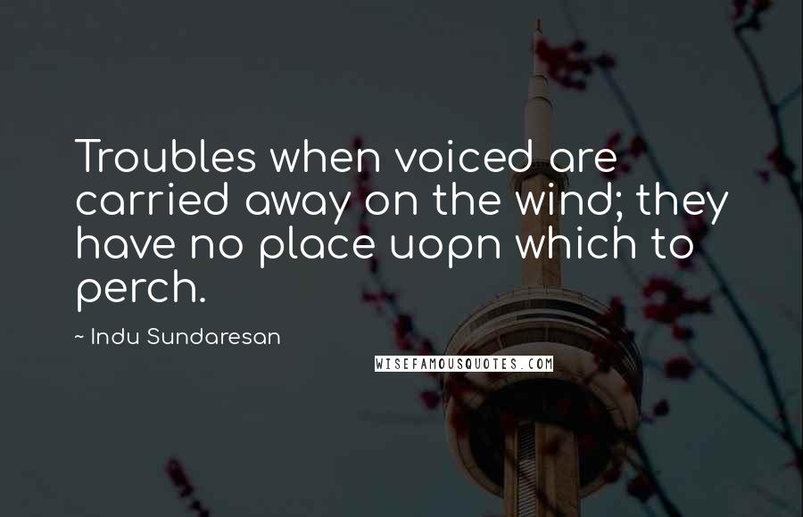 Indu Sundaresan Quotes: Troubles when voiced are carried away on the wind; they have no place uopn which to perch.