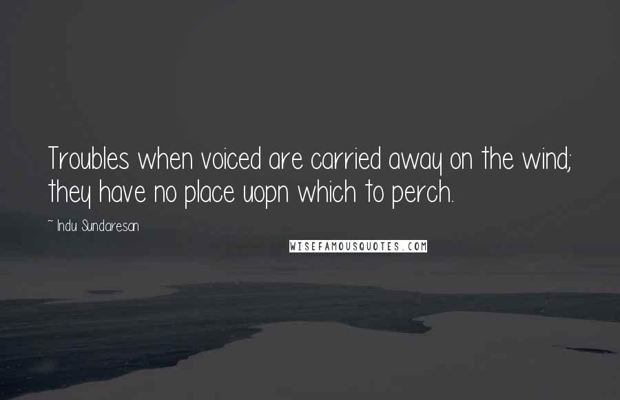 Indu Sundaresan Quotes: Troubles when voiced are carried away on the wind; they have no place uopn which to perch.