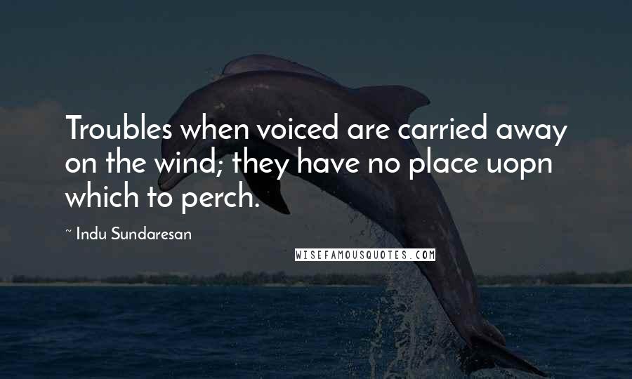 Indu Sundaresan Quotes: Troubles when voiced are carried away on the wind; they have no place uopn which to perch.