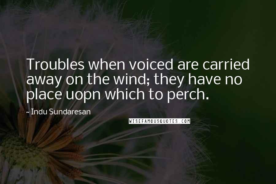 Indu Sundaresan Quotes: Troubles when voiced are carried away on the wind; they have no place uopn which to perch.