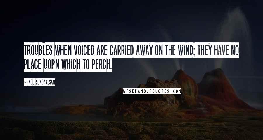 Indu Sundaresan Quotes: Troubles when voiced are carried away on the wind; they have no place uopn which to perch.