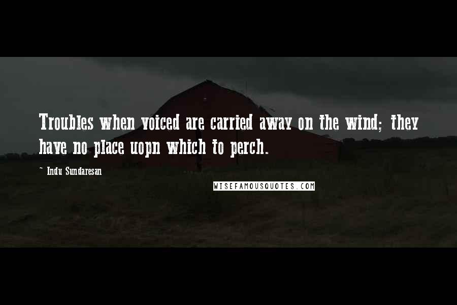 Indu Sundaresan Quotes: Troubles when voiced are carried away on the wind; they have no place uopn which to perch.