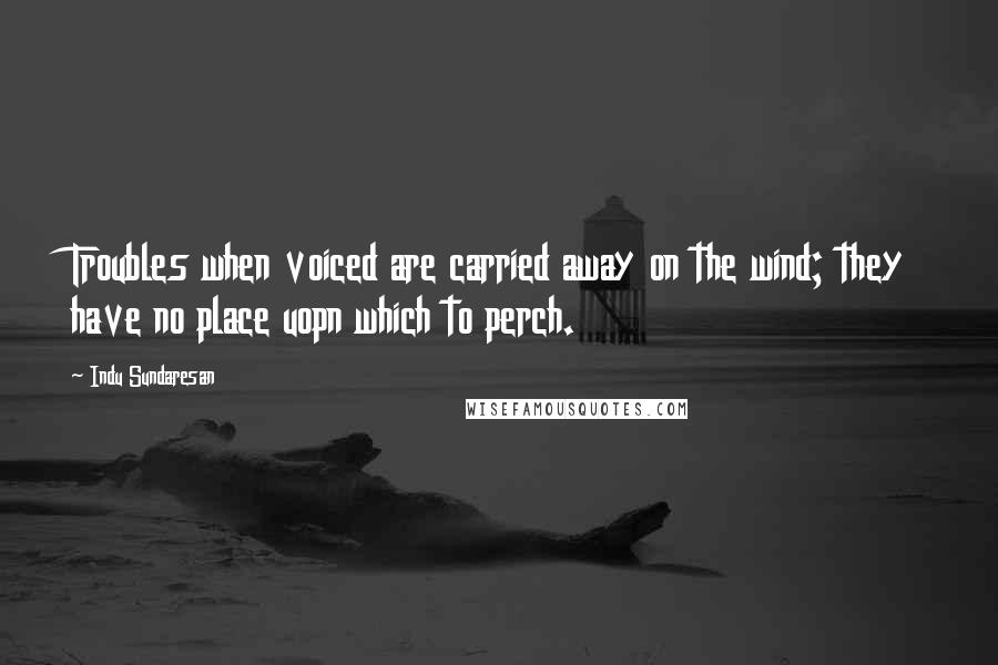 Indu Sundaresan Quotes: Troubles when voiced are carried away on the wind; they have no place uopn which to perch.