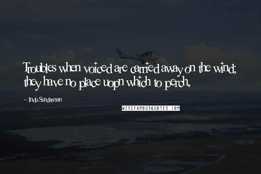 Indu Sundaresan Quotes: Troubles when voiced are carried away on the wind; they have no place uopn which to perch.