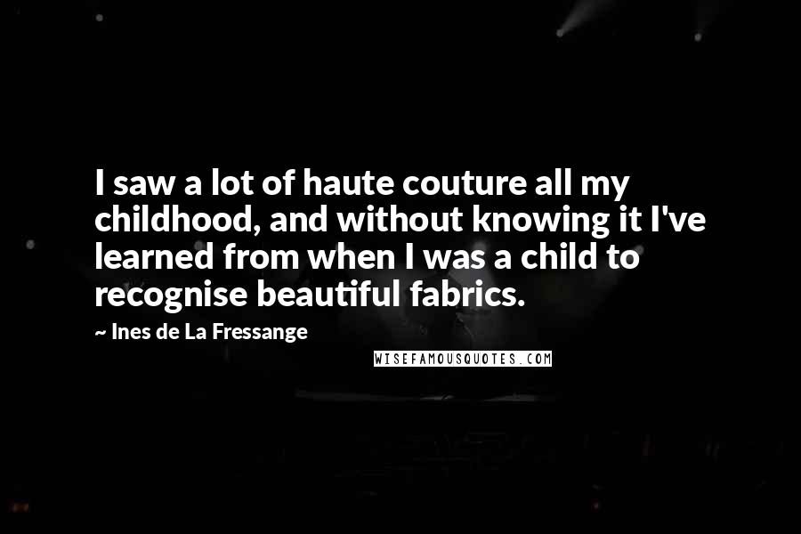 Ines De La Fressange Quotes: I saw a lot of haute couture all my childhood, and without knowing it I've learned from when I was a child to recognise beautiful fabrics.