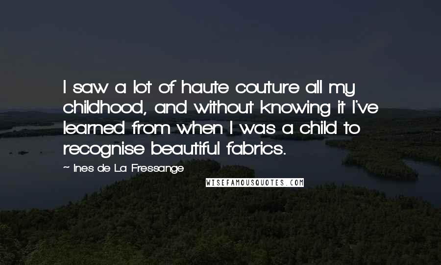 Ines De La Fressange Quotes: I saw a lot of haute couture all my childhood, and without knowing it I've learned from when I was a child to recognise beautiful fabrics.