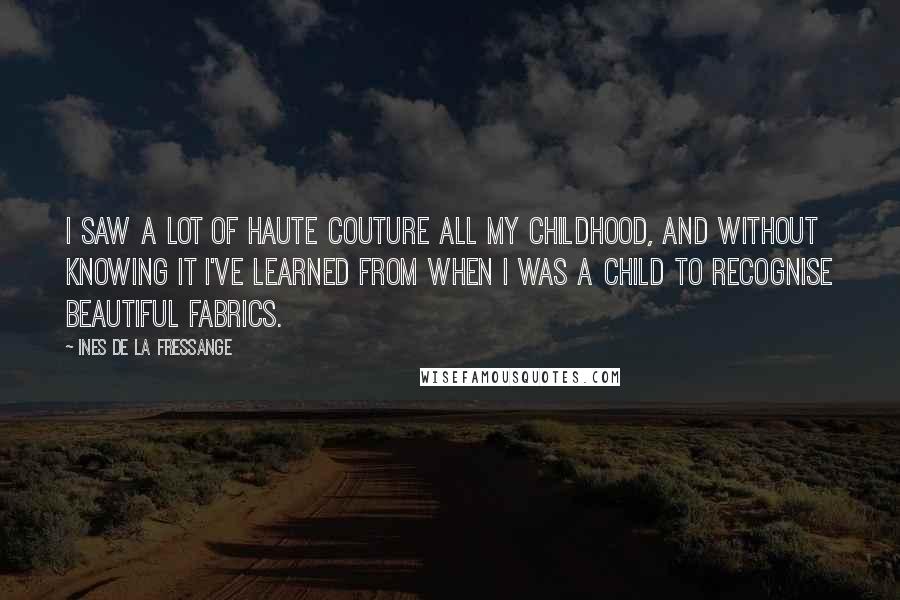 Ines De La Fressange Quotes: I saw a lot of haute couture all my childhood, and without knowing it I've learned from when I was a child to recognise beautiful fabrics.