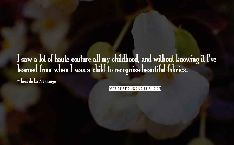 Ines De La Fressange Quotes: I saw a lot of haute couture all my childhood, and without knowing it I've learned from when I was a child to recognise beautiful fabrics.