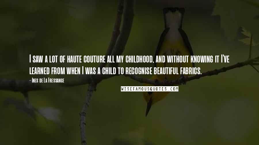 Ines De La Fressange Quotes: I saw a lot of haute couture all my childhood, and without knowing it I've learned from when I was a child to recognise beautiful fabrics.