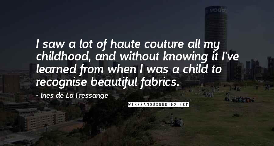 Ines De La Fressange Quotes: I saw a lot of haute couture all my childhood, and without knowing it I've learned from when I was a child to recognise beautiful fabrics.