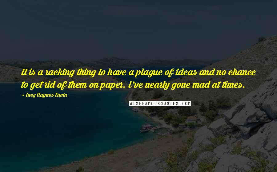 Inez Haynes Irwin Quotes: It is a racking thing to have a plague of ideas and no chance to get rid of them on paper. I've nearly gone mad at times.