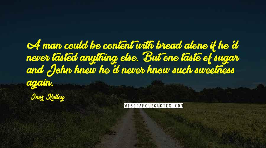 Inez Kelley Quotes: A man could be content with bread alone if he'd never tasted anything else. But one taste of sugar and John knew he'd never know such sweetness again.