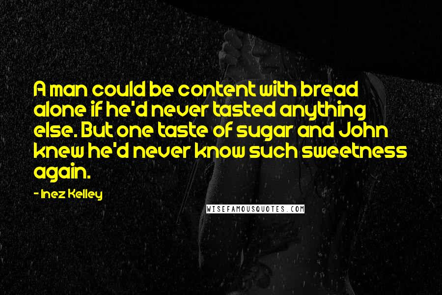 Inez Kelley Quotes: A man could be content with bread alone if he'd never tasted anything else. But one taste of sugar and John knew he'd never know such sweetness again.