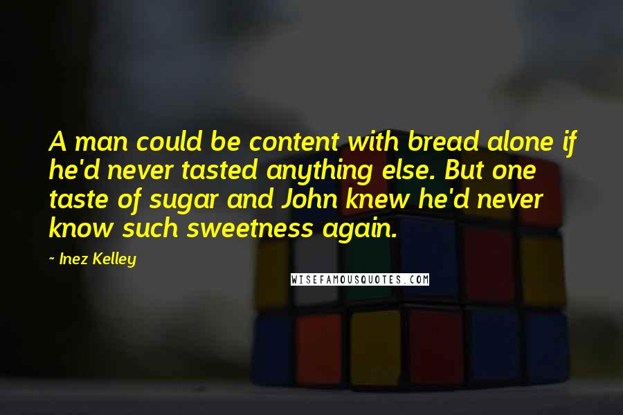 Inez Kelley Quotes: A man could be content with bread alone if he'd never tasted anything else. But one taste of sugar and John knew he'd never know such sweetness again.