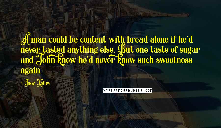 Inez Kelley Quotes: A man could be content with bread alone if he'd never tasted anything else. But one taste of sugar and John knew he'd never know such sweetness again.