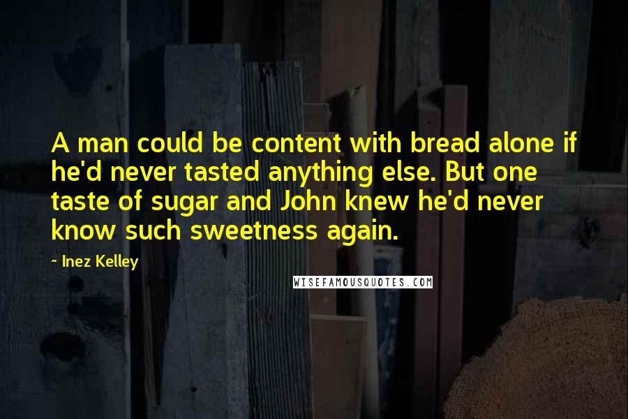 Inez Kelley Quotes: A man could be content with bread alone if he'd never tasted anything else. But one taste of sugar and John knew he'd never know such sweetness again.
