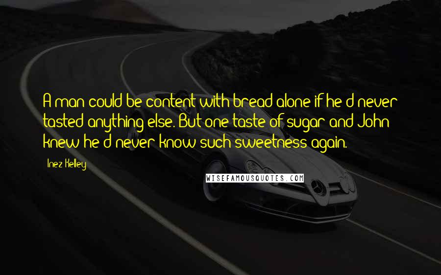 Inez Kelley Quotes: A man could be content with bread alone if he'd never tasted anything else. But one taste of sugar and John knew he'd never know such sweetness again.