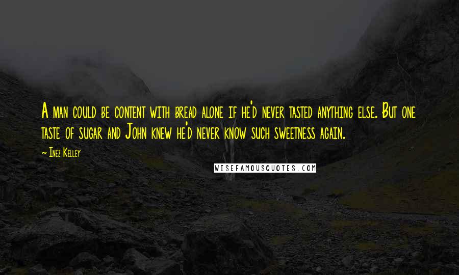 Inez Kelley Quotes: A man could be content with bread alone if he'd never tasted anything else. But one taste of sugar and John knew he'd never know such sweetness again.