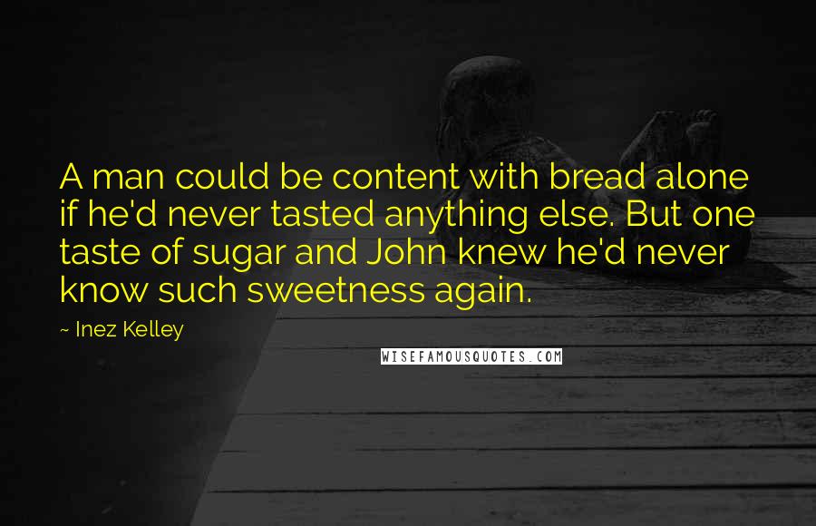 Inez Kelley Quotes: A man could be content with bread alone if he'd never tasted anything else. But one taste of sugar and John knew he'd never know such sweetness again.