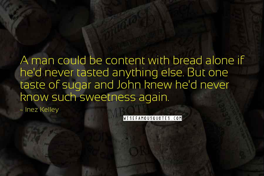 Inez Kelley Quotes: A man could be content with bread alone if he'd never tasted anything else. But one taste of sugar and John knew he'd never know such sweetness again.