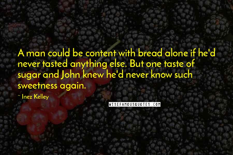 Inez Kelley Quotes: A man could be content with bread alone if he'd never tasted anything else. But one taste of sugar and John knew he'd never know such sweetness again.