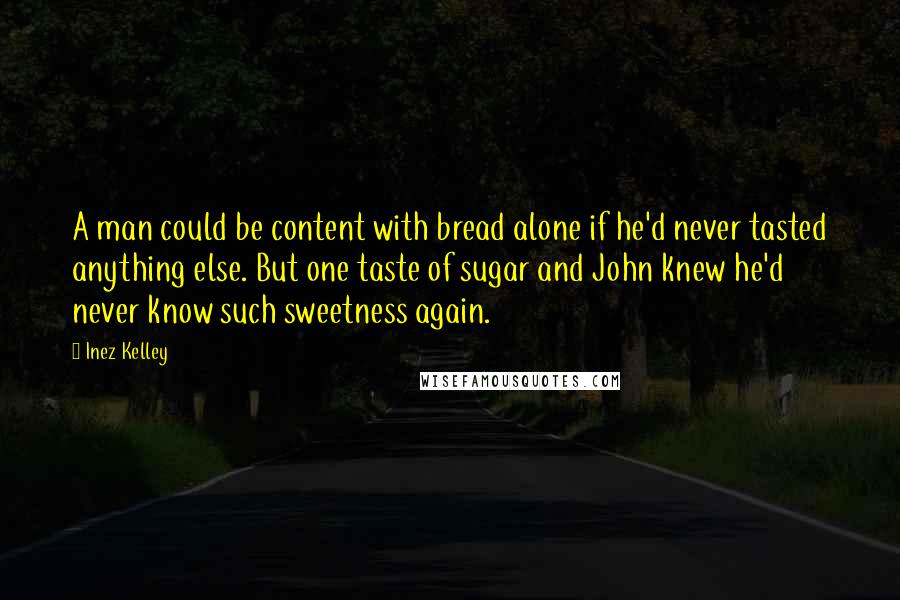 Inez Kelley Quotes: A man could be content with bread alone if he'd never tasted anything else. But one taste of sugar and John knew he'd never know such sweetness again.