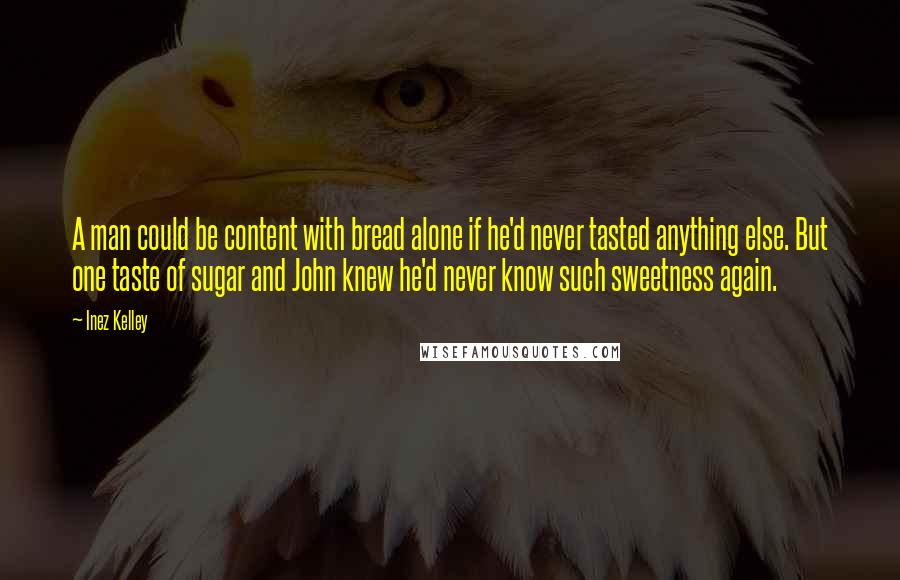 Inez Kelley Quotes: A man could be content with bread alone if he'd never tasted anything else. But one taste of sugar and John knew he'd never know such sweetness again.