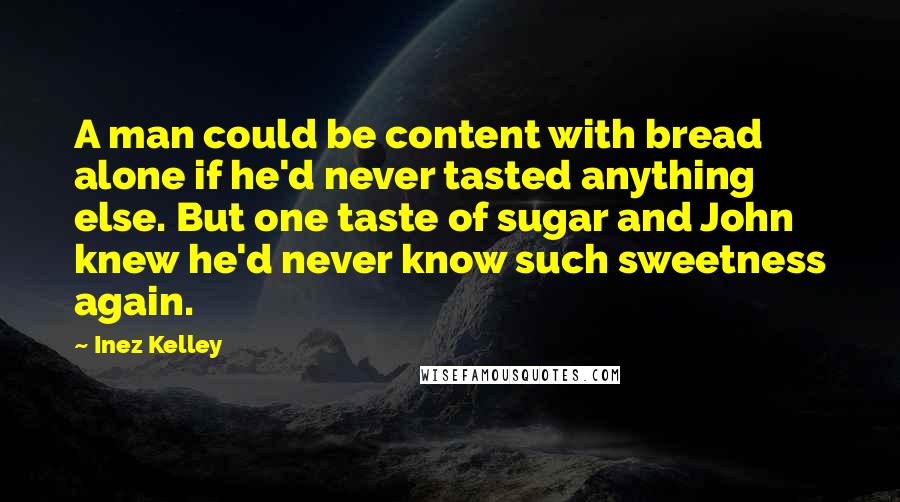 Inez Kelley Quotes: A man could be content with bread alone if he'd never tasted anything else. But one taste of sugar and John knew he'd never know such sweetness again.