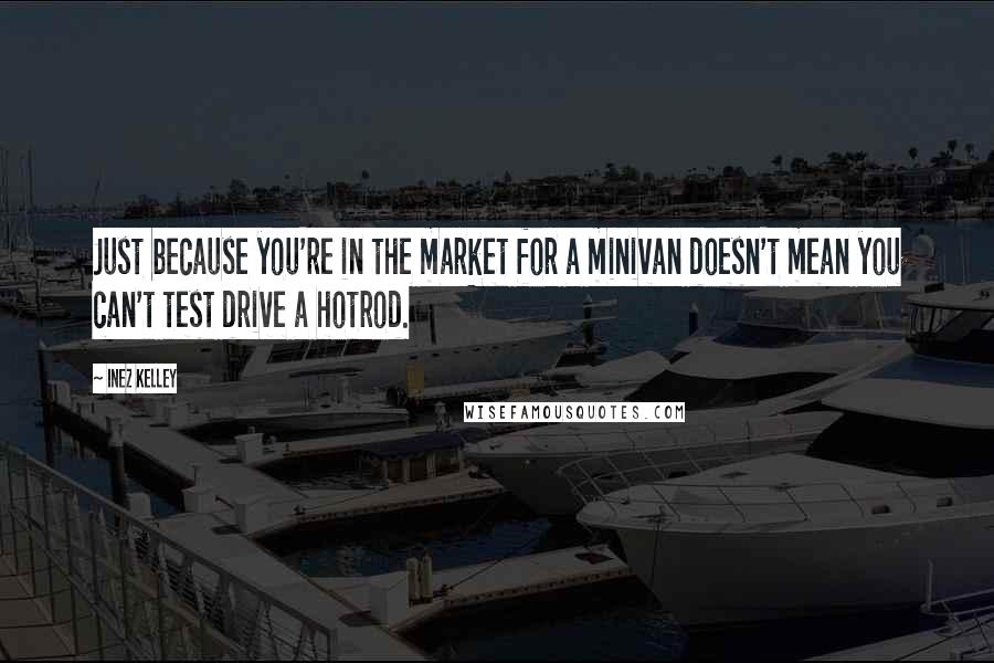 Inez Kelley Quotes: Just because you're in the market for a minivan doesn't mean you can't test drive a hotrod.