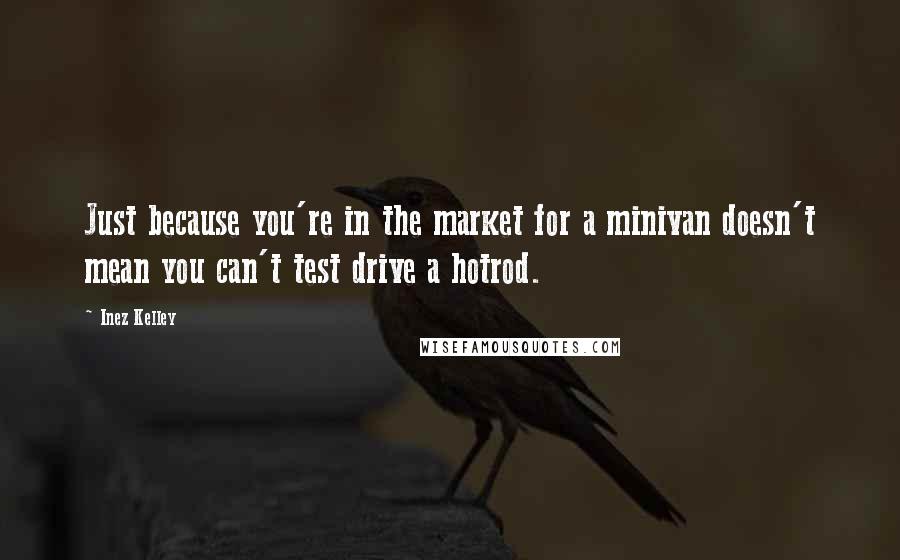 Inez Kelley Quotes: Just because you're in the market for a minivan doesn't mean you can't test drive a hotrod.