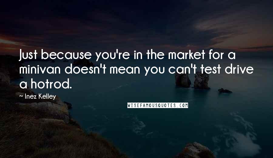Inez Kelley Quotes: Just because you're in the market for a minivan doesn't mean you can't test drive a hotrod.