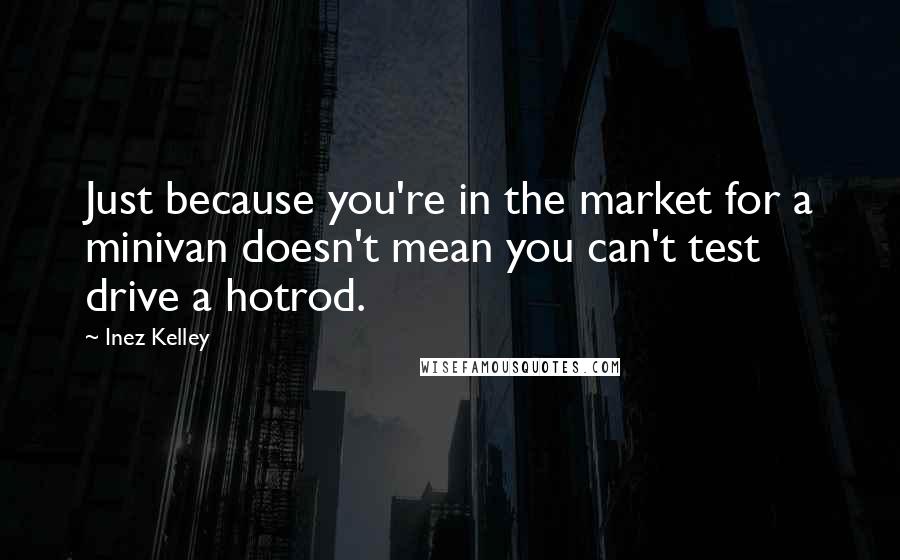 Inez Kelley Quotes: Just because you're in the market for a minivan doesn't mean you can't test drive a hotrod.